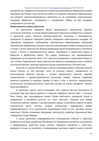 Консалтинговая группа «БизпланиКо» www.bizplan5.ru info@bizplan5.ru +7 (495) 645 18 95
43
республике при поддержке Ростуризма как госзаказчика реализовалась Федеральная целевая
программа «Юг России». Были выполнены работы по созданию инженерной инфраструктуры
для развития туристско-рекреационных комплексов на так называемых инвестиционных
площадках «Дарвагчай», «Новокаякент» и «Чиндирчеро». Работы на этих площадках
продолжаются и в этом году.
Инвестиционные проекты Дагестана
На дагестанском побережье Каспия предполагается строительство объектов
гостиничного комплекса, в составе средств размещения повышенной комфортности, среднего
и туристского класса, объектов санаторно-курортного назначения и общекурортных
учреждений. В пределах приморских районов определены инвестиционные площадки, на
территориях обладающих необходимыми транспортными коммуникациями, обширными
неосвоенными прибрежными полосами, значительными запасами лечебных минеральных вод
и грязей, с целью строительства объектов размещения туристско-рекреационных комплексов
Турали и Количи в Карабудахкентском районе, Ново-Каякент в Каякентском районе и
Дарвагчай в Дербентском районе. Это создаст возможность для единовременного
размещения на этих объектах около х тыс. туристов и отдыхающих и трудоустроить более х,х
тыс. человек. Предусмотрено также строительство объектов, оказывающих услуги в области
гостиничного бизнеса, санаторно-курортного отдыха, развлекательных и бытовых услуг.
Агентство по туризму РД принимает участие в реализации проекта «Большое Золотое
Кольцо России» (в нем участвуют около хх регионов страны), направленного на
восстановление объектов культуры и истории национального значения, развитие
патриотического и духовно-нравственного воспитания граждан, оказание содействия
развитию внутреннего и въездного туризма. В связи с этим, в частности, предусмотрено
строительство многофункциональных туристских центров на участке автодороги «Кизляр-
Махачкала-Дербент».
В туристскую отрасль охотно вкладывают свои средства местные бизнесмены. В
последние годы идет бурное развитие по освоению побережья строятся мини – гостиницы
базы отдыха, идет окультуривание пляжей. Общая вместимость учреждений отдыха и
оздоровления в республике достигла хх,х тысяч койко-мест. Хороший тому пример
гостиничный комплекс «Джами» с высоким уровнем сервиса. В республике ведется активное
строительство малых гостиниц, которые соответствуют современному уровню
комфортабельности. В их строительство инвестировано более хх млн. долларов частных
инвестиций. Особого упоминания заслуживает деятельность инвестора горнолыжной базы
«Чиндирчеро» Гаджи Омарова,
С целью увеличения информированности потенциальных клиентов о туристских
возможностях региона, разработана PR-кампания по продвижению республики на российские
и международные туристские рынки: успешно проводятся рекламные и пресс-туры,
арендуются стенды на российских и международных выставках, ведется выпуск печатной
 