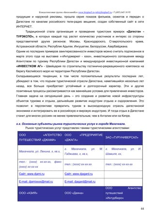Консалтинговая группа «БизпланиКо» www.bizplan5.ru info@bizplan5.ru +7 (495) 645 18 95
44
продукции и наружной рекламы, прошла серия показов фильмов, сюжетов и передач о
Дагестане по каналам российского теле-радио вещания, создан собственный сайт в сети
ИНТЕРНЕТ.
Традиционной стала организация и проведение туристских ярмарок «Дагестан -
ТУРЭКСПО», в которых каждый год растет количество участников и интерес со стороны
представителей других регионов: Москвы, Краснодарского, Ставропольского краев,
Астраханской области, Республик Адыгеи, Ингушетии, Белоруссии, Азербайджана.
Одним из последних примеров заинтересованности инвесторов можно считать подписанное в
марте этого года на выставке ««Интурмаркет - хххх», инвестиционного соглашения между
Агентством по туризму Республики Дагестан и международной инвестиционной компанией
«ИНВЕСТКОМ АГ» - Швейцария по строительству гостинично-рекреационного комплекса на
берегу Каспийского моря на территории Республики Дагестан.
Складывающиеся тенденции, в том числе положительные результаты последних лет,
убеждают в том, что подъем туристической отрасли Дагестана, наметившийся несколько лет
назад, все больше приобретает устойчивый и долгосрочный характер. Эти и другие
позитивные процессы рассматриваются как важнейшее условие для привлечения инвесторов.
Главная задача на сегодняшний день – это создание и развитие новой инфраструктуры
объектов туризма и отдыха, дальнейшее развитие индустрии отдыха и оздоровления. Это
позволит в перспективе превратить туризм в высокодоходную отрасль дагестанской
экономики и интегрировать ее в российскую и мировую индустрию. И тогда отдых в Дагестане
станет для многих россиян не менее привлекательным, чем в Анталии или на Кипре.
х.х. Основные субъекты рынка туристических услуг в городе Махачкала.
Рынок туристических услуг представлен такими туристическими агентствами:
ООО «АГЕНТСТВО
ПУТЕШЕСТВИЙ «ДЖАМИ»
ООО «ПРЕДПРИЯТИЕ
«ДЖАГА»
ЗАО «ТУРУНИВЕРСАЛ»
Махачкала, ул. Ленина, х, кв.х,
г. Махачкала, ул. М.
Гаджиева, х, кв.х,
г. Махачкала, ул. И.
Шамиля, хх,
тел.: (хххх) хх-хх-хх, факс:
(хххх) хх-хх-хх
тел.: (хххх) хх-хх-хх тел.: (хххх) хх-хх-хх
Сайт: www.djami.ru Сайт: www.djagard.ru
E-mail: djamiхххх@mail.ru E-mail: djagard@mail.ru
ООО «АЗИЯ» ООО «Даяна»
ООО Агентство
путешествий
«Интурбюро»
 