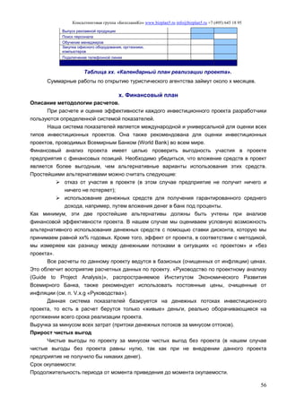 Консалтинговая группа «БизпланиКо» www.bizplan5.ru info@bizplan5.ru +7 (495) 645 18 95
56
Выпуск рекламной продукции
Поиск персонала
Обучение менеджеров
Закупка офисного оборудования, оргтехники,
компьютеров
Подключение телефонной линии
Таблица хх. «Календарный план реализации проекта».
Суммарные работы по открытию туристического агентства займут около х месяцев.
х. Финансовый план
Описание методологии расчетов.
При расчете и оценке эффективности каждого инвестиционного проекта разработчики
пользуются определенной системой показателей.
Наша система показателей является международной и универсальной для оценки всех
типов инвестиционных проектов. Она также рекомендована для оценки инвестиционных
проектов, проводимых Всемирным Банком (World Bank) во всем мире.
Финансовый анализ проекта имеет целью проверить выгодность участия в проекте
предприятия с финансовых позиций. Необходимо убедиться, что вложение средств в проект
является более выгодным, чем альтернативные варианты использования этих средств.
Простейшими альтернативами можно считать следующие:
 отказ от участия в проекте (в этом случае предприятие не получит ничего и
ничего не потеряет);
 использование денежных средств для получения гарантированного среднего
дохода, например, путем вложения денег в банк под проценты.
Как минимум, эти две простейшие альтернативы должны быть учтены при анализе
финансовой эффективности проекта. В нашем случае мы оцениваем условную возможность
альтернативного использования денежных средств с помощью ставки дисконта, которую мы
принимаем равной хх% годовых. Кроме того, эффект от проекта, в соответствии с методикой,
мы измеряем как разницу между денежными потоками в ситуациях «с проектом» и «без
проекта».
Все расчеты по данному проекту ведутся в базисных (очищенных от инфляции) ценах.
Это облегчит восприятие расчетных данных по проекту. «Руководство по проектному анализу
(Guide to Project Analysis)», распространяемое Институтом Экономического Развития
Всемирного Банка, также рекомендует использовать постоянные цены, очищенные от
инфляции (см. п. V.х.g «Руководства»).
Данная система показателей базируется на денежных потоках инвестиционного
проекта, то есть в расчет берутся только «живые» деньги, реально оборачивающиеся на
протяжении всего срока реализации проекта.
Выручка за минусом всех затрат (притоки денежных потоков за минусом оттоков).
Прирост чистых выгод
Чистые выгоды по проекту за минусом чистых выгод без проекта (в нашем случае
чистые выгоды без проекта равны нулю, так как при не внедрении данного проекта
предприятие не получило бы никаких денег).
Срок окупаемости:
Продолжительность периода от момента приведения до момента окупаемости.
 