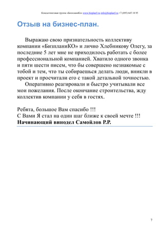 Консалтинговая группа «БизпланиКо» www.bizplan5.ru info@bizplan5.ru +7 (495) 645 18 95
7
Отзыв на бизнес-план.
Выражаю свою признательность коллективу
компании «БизпланиКО» и лично Хлебникову Олегу, за
последние 5 лет мне не приходилось работать с более
профессиональной компанией. Хватило одного звонка
и пяти шести писем, что бы совершено незнакомые с
тобой и тем, что ты собираешься делать люди, вникли в
проект и просчитали его с такой детальной точностью.
Оперативно реагировали и быстро учитывали все
мои пожелания. После окончание строительства, жду
коллектив компании у себя в гостях.
Ребята, большое Вам спасибо !!!
С Вами Я стал на один шаг ближе к своей мечте !!!
Начинающий винодел Самойлов Р.Р.
 