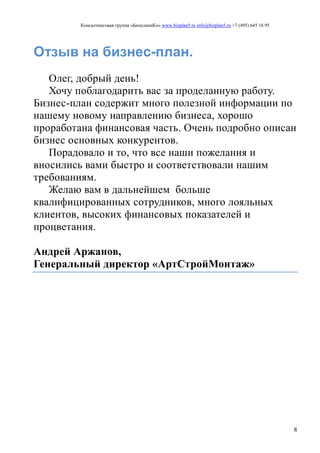 Консалтинговая группа «БизпланиКо» www.bizplan5.ru info@bizplan5.ru +7 (495) 645 18 95
8
Отзыв на бизнес-план.
Олег, добрый день!
Хочу поблагодарить вас за проделанную работу.
Бизнес-план содержит много полезной информации по
нашему новому направлению бизнеса, хорошо
проработана финансовая часть. Очень подробно описан
бизнес основных конкурентов.
Порадовало и то, что все наши пожелания и
вносились вами быстро и соответствовали нашим
требованиям.
Желаю вам в дальнейшем больше
квалифицированных сотрудников, много лояльных
клиентов, высоких финансовых показателей и
процветания.
Андрей Аржанов,
Генеральный директор «АртСтройМонтаж»
 