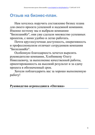 Консалтинговая группа «БизпланиКо» www.bizplan5.ru info@bizplan5.ru +7 (495) 645 18 95
9
Отзыв на бизнес-план.
Нам хотелось поручить составление бизнес плана
для своего проекта успешной и надежной компании.
Именно поэтому мы и выбрали компанию
"БизпланиКо", они уже сделали множество успешных
проектов, с ними удобно и легко работать.
Почти круглосуточная доступность, оперативность
и профессионализм отличает сотрудников компании
"БизпланиКо".
Особенную благодарность хочется выразить
руководителю компании, Хлебникову Олегу
Николаевичу, за выполнение качественной работы,
ориентированность на высокий результат и за сдачу
проекта в обозначенный срок.
Хотели поблагодарить вас за хорошо выполненную
работу!
Руководство агрохолдинга «Оптина»
 