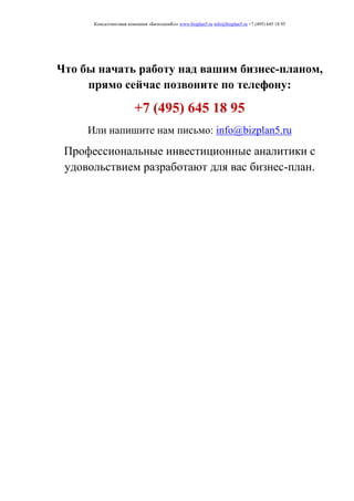 Консалтинговая компания «БизпланиКо» www.bizplan5.ru info@bizplan5.ru +7 (495) 645 18 95
Что бы начать работу над вашим бизнес-планом,
прямо сейчас позвоните по телефону:
+7 (495) 645 18 95
Или напишите нам письмо: info@bizplan5.ru
Профессиональные инвестиционные аналитики с
удовольствием разработают для вас бизнес-план.
 
