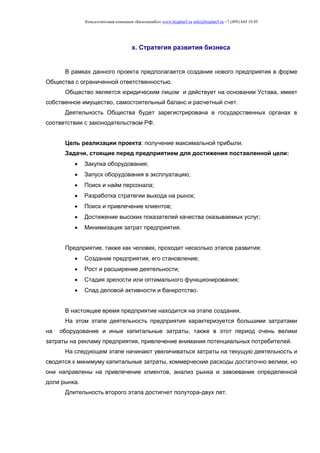 Консалтинговая компания «БизпланиКо» www.bizplan5.ru info@bizplan5.ru +7 (495) 645 18 95
х. Стратегия развития бизнеса
В рамках данного проекта предполагается создание нового предприятия в форме
Общества с ограниченной ответственностью.
Общество является юридическим лицом и действует на основании Устава, имеет
собственное имущество, самостоятельный баланс и расчетный счет.
Деятельность Общества будет зарегистрирована в государственных органах в
соответствии с законодательством РФ.
Цель реализации проекта: получение максимальной прибыли.
Задачи, стоящие перед предприятием для достижения поставленной цели:
 Закупка оборудования;
 Запуск оборудования в эксплуатацию;
 Поиск и найм персонала;
 Разработка стратегии выхода на рынок;
 Поиск и привлечение клиентов;
 Достижение высоких показателей качества оказываемых услуг;
 Минимизация затрат предприятия.
Предприятие, также как человек, проходит несколько этапов развития:
 Создание предприятия, его становление;
 Рост и расширение деятельности;
 Стадия зрелости или оптимального функционирования;
 Спад деловой активности и банкротство.
В настоящее время предприятие находится на этапе создания.
На этом этапе деятельность предприятия характеризуется большими затратами
на оборудование и иные капитальные затраты, также в этот период очень велики
затраты на рекламу предприятия, привлечение внимания потенциальных потребителей.
На следующем этапе начинают увеличиваться затраты на текущую деятельность и
сводятся к минимуму капитальные затраты, коммерческие расходы достаточно велики, но
они направлены на привлечение клиентов, анализ рынка и завоевание определенной
доли рынка.
Длительность второго этапа достигнет полутора-двух лет.
 