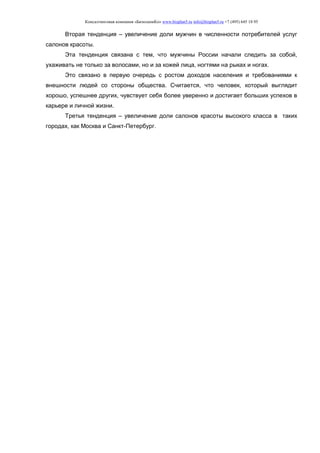 Консалтинговая компания «БизпланиКо» www.bizplan5.ru info@bizplan5.ru +7 (495) 645 18 95
Вторая тенденция – увеличение доли мужчин в численности потребителей услуг
салонов красоты.
Эта тенденция связана с тем, что мужчины России начали следить за собой,
ухаживать не только за волосами, но и за кожей лица, ногтями на рыках и ногах.
Это связано в первую очередь с ростом доходов населения и требованиями к
внешности людей со стороны общества. Считается, что человек, который выглядит
хорошо, успешнее других, чувствует себя более уверенно и достигает больших успехов в
карьере и личной жизни.
Третья тенденция – увеличение доли салонов красоты высокого класса в таких
городах, как Москва и Санкт-Петербург.
 