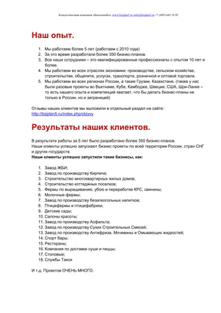 Консалтинговая компания «БизпланиКо» www.bizplan5.ru info@bizplan5.ru +7 (495) 645 18 95
Наш опыт.
1. Мы работаем более 5 лет (работаем с 2010 года)
2. За это время разработали более 350 бизнес-планов.
3. Все наши сотрудники – это квалифицированные профессионалы с опытом 10 лет и
более.
4. Мы работаем во всех отраслях экономики: производстве, сельском хозяйстве,
строительстве, общепите, услугах, транспорте, розничной и оптовой торговле.
5. Мы работаем во всех регионах России, а также Грузии, Казахстане. (также у нас
были разовые проекты во Вьетнаме, Кубе, Камбодже, Швеции, США, Шри-Ланке –
то есть нашего опыта и компетенций хватает, что бы делать бизнес-планы не
только в России, но и заграницей)
Отзывы наших клиентов мы выложили в отдельный раздел на сайте:
http://bizplan5.ru/index.php/otzyvy
Результаты наших клиентов.
В результате работы за 5 лет было разработано более 350 бизнес-планов.
Наши клиенты успешно запускают бизнес проекты по всей территории России, стран СНГ
и других государств.
Наши клиенты успешно запустили такие бизнесы, как:
1. Завод ЖБИ;
2. Завод по производству Кирпича;
3. Строительство многоквартирных жилых домов;
4. Строительство коттеджных поселков;
5. Фермы по выращиванию, убою и переработке КРС, свинины;
6. Молочные фермы;
7. Завод по производству безалкогольных напитков;
8. Птицефермы и птицефабрики;
9. Детские сады;
10. Салоны красоты;
11. Завод по производству Асфальта;
12. Завод по производству Сухих Строительных Смесей;
13. Завод по производству Антифриза, Мочевины и Омывающих жидкостей;
14. Спорт бары;
15. Рестораны;
16. Компания по доставке суши и пиццы;
17. Столовые;
18. Службы Такси
И т.д. Проектов ОЧЕНЬ МНОГО.
 