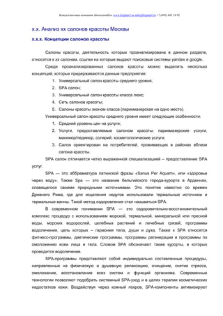 Консалтинговая компания «БизпланиКо» www.bizplan5.ru info@bizplan5.ru +7 (495) 645 18 95
х.х. Анализ хх салонов красоты Москвы
х.х.х. Концепции салонов красоты
Салоны красоты, деятельность которых проанализирована в данном разделе,
относятся к хх салонам, ссылки на которые выдают поисковые системы yandex и google.
Среди проанализированных салонов красоты можно выделить несколько
концепций, которых придерживаются данные предприятия:
1. Универсальный салон красоты среднего уровня;
2. SPA салон;
3. Универсальный салон красоты класса люкс;
4. Сеть салонов красоты;
5. Салоны красоты эконом класса (парикмахерская на одно место).
Универсальный салон красоты среднего уровня имеет следующие особенности:
1. Средний уровень цен на услуги;
2. Услуги, предоставляемые салоном красоты: парикмахерские услуги,
маникюр/педикюр, солярий, косметологические услуги;
3. Салон ориентирован на потребителей, проживающих в районах вблизи
салона красоты.
SPA салон отличается четко выраженной специализацией – предоставление SPA
услуг.
SPA ― это аббревиатура латинской фразы «Sanus Per Aquam», или «здоровье
через воду». Также Spa — это название бельгийского города-курорта в Арденнах,
славящегося своими природными источниками. Это понятие известно со времен
Древнего Рима, где для исцеления недугов использовали термальные источники и
термальные ванны. Такой метод оздоровления стал называться SPA.
В современном понимании SPA ― это оздоровительно-восстановительный
комплекс процедур с использованием морской, термальной, минеральной или пресной
воды, морских водорослей, целебных растений и лечебных грязей, программы
водолечения, цель которых – гармония тела, души и духа. Также к SPA относятся
фитнесс-программы, диетические программы, программы регенерации и программы по
омоложению кожи лица и тела. Словом SPA обозначают также курорты, в которых
проводится водолечение.
SPA-программы представляют собой индивидуально составленные процедуры,
направленные на физическую и душевную релаксацию, очищение, снятие стресса,
омоложение, восстановление всех систем и функций организма. Современные
технологии позволяют подобрать системный SPA-уход и в целях терапии косметических
недостатков кожи. Воздействуя через кожный покров, SPA-компоненты активизируют
 
