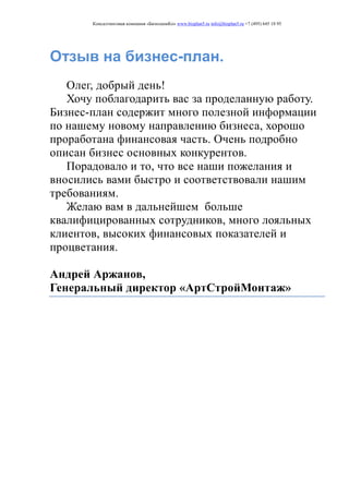 Консалтинговая компания «БизпланиКо» www.bizplan5.ru info@bizplan5.ru +7 (495) 645 18 95
Отзыв на бизнес-план.
Олег, добрый день!
Хочу поблагодарить вас за проделанную работу.
Бизнес-план содержит много полезной информации
по нашему новому направлению бизнеса, хорошо
проработана финансовая часть. Очень подробно
описан бизнес основных конкурентов.
Порадовало и то, что все наши пожелания и
вносились вами быстро и соответствовали нашим
требованиям.
Желаю вам в дальнейшем больше
квалифицированных сотрудников, много лояльных
клиентов, высоких финансовых показателей и
процветания.
Андрей Аржанов,
Генеральный директор «АртСтройМонтаж»
 