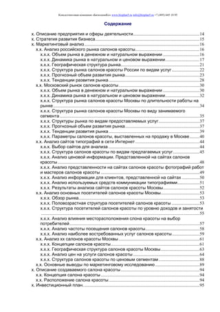 Консалтинговая компания «БизпланиКо» www.bizplan5.ru info@bizplan5.ru +7 (495) 645 18 95
Содержание
х. Описание предприятия и сферы деятельности............................................................14
х. Стратегия развития бизнеса..............................................................................................15
х. Маркетинговый анализ........................................................................................................16
х.х. Анализ российского рынка салонов красоты..........................................................16
х.х.х. Объем рынка в денежном и натуральном выражении .................................16
х.х.х. Динамика рынка в натуральном и ценовом выражении...............................17
х.х.х. Географическая структура рынка.......................................................................21
х.х.х. Структура рынка салонов красоты России по видам услуг .........................22
х.х.х. Прогнозный объем развития рынка...................................................................23
х.х.х. Тенденции развития рынка..................................................................................28
х.х. Московский рынок салонов красоты.........................................................................30
х.х.х. Объем рынка в денежном и натуральном выражении .................................30
х.х.х. Динамика рынка в натуральном и ценовом выражении...............................32
х.х.х. Структура рынка салонов красоты Москвы по длительности работы на
рынке....................................................................................................................................34
х.х.х. Структура рынка салонов красоты Москвы по виду занимаемого
сегмента ..............................................................................................................................35
х.х.х. Структуры рынка по видам предоставляемых услуг.....................................37
х.х.х. Прогнозный объем развития рынка...................................................................37
х.х.х. Тенденции развития рынка..................................................................................39
х.х.х. Параметры салонов красоты, выставленных на продажу в Москве.........40
х.х. Анализ сайтов типографий в сети Интернет..........................................................44
х.х.х. Выбор сайтов для анализа ..................................................................................44
х.х.х. Структура салонов красоты по видам предлагаемых услуг........................45
х.х.х. Анализ ценовой информации. Представленной на сайтах салонов
красоты................................................................................................................................48
х.х.х. Анализ представленности на сайтах салонов красоты фотографий работ
и мастеров салонов красоты .........................................................................................49
х.х.х. Анализ информации для клиентов, представленной на сайтах ................50
х.х.х. Анализ используемых средств коммуникации типографиями....................51
х.х.х. Результаты анализа сайтов салонов красоты Москвы.................................52
х.х. Анализ основных посетителей салонов красоты Москвы...................................53
х.х.х. Обзор рынка.............................................................................................................53
х.х.х. Половозрастная структура посетителей салонов красоты .........................53
х.х.х. Структура посетителей салонов красоты по уровню доходов и занятости
...............................................................................................................................................55
х.х.х. Анализ влияния месторасположения слона красоты на выбор
потребителей.....................................................................................................................57
х.х.х. Анализ частоты посещения салонов красоты.................................................58
х.х.х. Анализ наиболее востребованных услуг салонов красоты.........................59
х.х. Анализ хх салонов красоты Москвы.........................................................................61
х.х.х. Концепции салонов красоты................................................................................61
х.х.х. Географическая структура салонов красоты Москвы...................................63
х.х.х. Анализ цен на услуги салонов красоты............................................................64
х.х.х. Структура салонов красоты по ценовым сегментам.....................................88
х.х. Основные выводы по маркетинговому исследованию........................................89
х. Описание создаваемого салона красоты.......................................................................94
х.х. Концепция салона красоты .........................................................................................94
х.х. Расположение салона красоты..................................................................................94
х. Инвестиционный план.........................................................................................................95
 