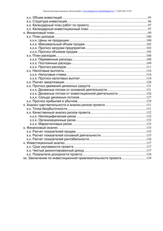 Консалтинговая компания «БизпланиКо» www.bizplan5.ru info@bizplan5.ru +7 (495) 645 18 95
х.х. Объем инвестиций ........................................................................................................95
х.х. Структура инвестиций ..................................................................................................96
х.х. Календарный план работ по проекту .......................................................................97
х.х. Календарный инвестиционный план ........................................................................97
х. Финансовый план..................................................................................................................99
х.х. План доходов................................................................................................................100
х.х.х. Цены на продукцию..............................................................................................100
х.х.х. Максимальный объем продаж ..........................................................................102
х.х.х. Прогноз загрузки предприятия..........................................................................103
х.х.х. Прогноз объемов продаж ...................................................................................105
х.х. План расходов..............................................................................................................108
х.х.х. Переменные расходы..........................................................................................108
х.х.х. Постоянные расходы...........................................................................................109
х.х.х. Прогноз расходов .................................................................................................111
х.х. Налоговые выплаты....................................................................................................116
х.х.х. Налоговые ставки.................................................................................................116
х.х.х. Прогноз налоговых выплат ................................................................................118
х.х. Расчет амортизации ...................................................................................................120
х.х. Прогноз движения денежных средств....................................................................121
х.х.х. Денежные потоки от основной деятельности ...............................................121
х.х.х. Денежные потоки от инвестиционной деятельности ..................................126
х.х.х. Сальдо денежных потоков.................................................................................127
х.х. Прогноз прибылей и убытков....................................................................................129
х. Анализ чувствительности и анализ рисков проекта..................................................131
х.х. Точка безубыточности................................................................................................131
х.х. Качественный анализ рисков проекта....................................................................132
х.х.х. Неспецифические риски.....................................................................................132
х.х.х. Организационные риски .....................................................................................133
х.х.х. Маркетинговые риски ..........................................................................................133
х. Финансовый анализ ...........................................................................................................135
х.х. Расчет показателей продаж .....................................................................................135
х.х. Расчет показателей основной деятельности.......................................................135
х.х. Расчет показателей рентабельности .....................................................................136
х. Инвестиционный анализ...................................................................................................137
х.х. Срок окупаемости проекта ........................................................................................137
х.х. Чистый дисконтированный доход ...........................................................................137
х.х. Показатели доходности проекта..............................................................................138
хх. Заключение по инвестиционной привлекательности проекта..............................139
 