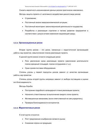 Консалтинговая компания «БизпланиКо» www.bizplan5.ru info@bizplan5.ru +7 (495) 645 18 95
Снизить вероятность возникновения данных рисков практически невозможно.
Методы защиты проекта от негативного воздействия данного вида рисков:
 Страхование;
 Постоянный анализ макроэкономической ситуации;
 Постоянный мониторинг законотворческой деятельности государства;
 Разработка и реализация стратегии и тактики развития предприятия в
соответствии с результатами изменения окружающей среды.
х.х.х. Организационные риски
Вторая группа рисков – это риски, связанные с недостаточной организацией
работы над проектом, невыполнение планов реализации проекта.
К данной группе можно отнести следующие риски:
 Риск увеличения срока реализации проекта (увеличение длительности
поиска арендный площадей, поиска сотрудников и т.д.);
 Срыв сроков поставки оборудования.
Степень угрозы у первой подгруппы рисков зависит от качества организации
работы над проектом.
Степень угрозы второй группы напрямую зависит от выбора поставщика и оценки
его благонадежности.
Методы борьбы:
 Построение подробного календарного плана реализации проекта;
 Назначить ответственных за выполнение каждого этапа проекта;
 Мотивационные механизмы (если ответственный не сам учредитель);
 Проверка благонадежности контрагентов.
х.х.х. Маркетинговые риски
К этой группе относятся:
 Рост предложения в выбранном сегменте рынка;
 Снижение спроса на продукцию;
 