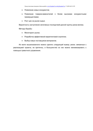 Консалтинговая компания «БизпланиКо» www.bizplan5.ru info@bizplan5.ru +7 (495) 645 18 95
 Появление новых конкурентов;
 Появление товаров-заменителей с более высокими конкурентными
преимуществами;
 Рост цен на рынке сырья.
Вероятность наступления негативных последствий данной группы риска велика.
Методы борьбы:
 Мониторинг рынка;
 Разработка эффективной маркетинговой стратегии;
 Выбор новых поставщиков материалов.
Из всего вышесказанного можно сделать следующий вывод: риски, связанные с
реализацией проекта, не критичны, и большинство из них можно минимизировать с
помощью грамотного управления.
 