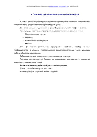 Консалтинговая компания «БизпланиКо» www.bizplan5.ru info@bizplan5.ru +7 (495) 645 18 95
х. Описание предприятия и сферы деятельности
В рамках данного проекта рассматривался один вариант концепции предприятия –
предприятие по предоставлению парикмахерских услуг.
Данная концепция предполагает закупку оборудования, найм профессионалов.
Услуги, предоставляемые предприятием, разделяются на несколько групп:
 Парикмахерские услуги;
 Маникюр;
 Косметологические услуги;
 Массаж.
Для эффективной деятельности предприятию необходим подбор хороших
профессионалов в области предоставления вышеперечисленных услуг, умеющих
работать быстро и качественно.
Выбранный сегмент деятельности салона красоты – эконом.
Основная направленность бизнеса на привлечение максимального количества
клиентов по минимальным ценам.
Характеристика потребителей услуг салона красоты.
Возраст потребителей услуг – от х лет.
Уровень доходов – средний и ниже среднего.
 