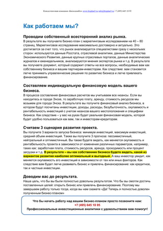 Консалтинговая компания «БизпланиКо» www.bizplan5.ru info@bizplan5.ru +7 (495) 645 18 95
Как работаем мы?
Проводим собственный всесторонний анализ рынка.
В результате вы получаете бизнес-план с маркетинговым исследованием на 40 – 80
страниц. Маркетинговое исследование максимально достоверно и актуально. Это
достигается за счет того, что рынок анализируется специалистами сразу с нескольких
сторон: используются данные Росстата, отраслевой аналитики, данные Министерства
Экономического Развития, данные крупных отраслевых порталов, данные аналитических
журналов и еженедельников, анализируются мнения экспертов рынка и т.д. В результате
вы получаете документ, который содержит ответы на все вопросы, необходимые вам как
собственнику бизнеса и вашим партнерам-инвесторам. Как следствие: вам становится
легче принимать управленческие решения по развитию бизнеса и легче привлекать
финансирование.
Составляем индивидуальную финансовую модель вашего
бизнеса.
В процессе составления финансовых расчетов мы учитываем все нюансы. Если вы
находитесь в городе Энске, то заработную плату, аренду, стоимость ресурсов мы
возьмем для города Энска. В результате вы получите финансовый анализ бизнеса, в
котором будут посчитаны инвестиции, доходы, расходы, безубыточность, окупаемость и
рентабельность инвестиций с учетом нюансов вашего местоположения и специфики
бизнеса. Как следствие – у вас на руках будет реальная финансовая модель, которой
будет удобно пользоваться как вам, так и инвесторам-кредиторам.
Считаем 3 сценария развития проекта.
Вы получите 3 варианта запуска бизнеса: минимум инвестиций, максимум инвестиций,
средний объем инвестиций. Также вы получите 3 прогноза: пессимистичный,
нейтральный и оптимистичный. Вы также будете видеть, как меняется окупаемость и
рентабельность проекта в зависимости от изменения различных параметров, например,
таких как: заработная плата, стоимость ресурсов, аренда, проходимость или процент
загрузки и т.д. В результате – вы как собственник бизнеса будете видеть, какой из
вариантов развития наиболее оптимальный и выгодный. А ваш инвестор увидит, как
меняется окупаемость его инвестиций в зависимости от тех или иных факторов. Как
следствие вам будет легче развивать бизнес и привлечь финансирование: как кредитное,
так и частные инвестиции.
Доводим вас до результата.
Наша цель, что бы вы были полностью довольны результатом. Что бы вы смогли достичь
поставленных целей: открыть бизнес или привлечь финансирование. Поэтому мы
завершаем работу только тогда, когда вы нам скажете «Да! Теперь я полностью доволен
полученным бизнес-планом»
Что бы начать работу над вашим бизнес-планом просто позвоните нам:
+7 (495) 645 18 95
Профессиональные инвестиционные аналитики с удовольствием вам помогут!
 