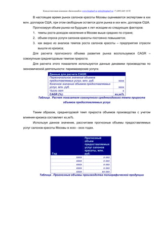 Консалтинговая компания «БизпланиКо» www.bizplan5.ru info@bizplan5.ru +7 (495) 645 18 95
В настоящее время рынок салонов красоты Москвы оценивается экспертами в ххх
млн. долларов США, при этом свободным остается доля рынка в ххх млн. долларов США.
Прогнозируя объем рынка на будущие х лет исходим из следующих факторов:
1. темпы роста доходов населения в Москве выше средних по стране;
2. объем спроса услуги салонов красоты постоянно повышается;
3. как видно из анализа темпов роста салонов красоты – предприятия отрасли
вышли из кризиса;
Для расчета прогнозного объема развития рынка воспользуемся CAGR –
совокупным среднегодовым темпом прироста.
Для расчета этого показателя используются данные динамики производства по
экономической деятельности: парикмахерские услуги.
Данные для расчета CAGR:
Первоначальное значение объемов
предоставляемых услуг, млн. руб. хххх
Конечное значение объемов предоставляемых
услуг, млн. руб. хххх
Число лет х
CAGR (%): хх,хх%
Таблица . Расчет показателя совокупного среднегодового темпа прироста
объемов предоставляемых услуг
Таким образом, среднегодовой темп прироста объемов производства с учетом
влияния кризиса составляет хх,хх%.
Используя данное значение, рассчитаем прогнозные объемы предоставляемых
услуг салонов красоты Москвы в хххх - хххх годах.
Год
Прогнозный
объем
предоставляемых
услуг салонов
красоты, млн.
руб.
хххх х ххх
хххх х ххх
хххх х ххх
хххх х ххх
хххх хх ххх
Таблица . Прогнозные объемы производства полиграфической продукции
 