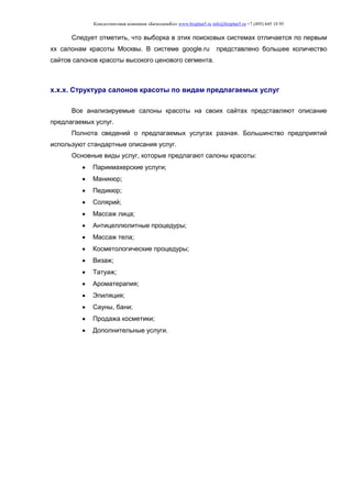 Консалтинговая компания «БизпланиКо» www.bizplan5.ru info@bizplan5.ru +7 (495) 645 18 95
Следует отметить, что выборка в этих поисковых системах отличается по первым
хх салонам красоты Москвы. В системе google.ru представлено большее количество
сайтов салонов красоты высокого ценового сегмента.
х.х.х. Структура салонов красоты по видам предлагаемых услуг
Все анализируемые салоны красоты на своих сайтах представляют описание
предлагаемых услуг.
Полнота сведений о предлагаемых услугах разная. Большинство предприятий
используют стандартные описания услуг.
Основные виды услуг, которые предлагают салоны красоты:
 Парикмахерские услуги;
 Маникюр;
 Педикюр;
 Солярий;
 Массаж лица;
 Антицеллюлитные процедуры;
 Массаж тела;
 Косметологические процедуры;
 Визаж;
 Татуаж;
 Ароматерапия;
 Эпиляция;
 Сауны, бани;
 Продажа косметики;
 Дополнительные услуги.
 