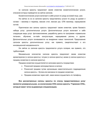 Консалтинговая компания «БизпланиКо» www.bizplan5.ru info@bizplan5.ru +7 (495) 645 18 95
хх салонов красоты предлагают своим клиентам косметологические услуги,
описание которых приводится на сайтах салонов.
Косметологические услуги включают в себя услуги по уходу за кожей лица, шеи.
На сайтах хх из хх салонов красоты представлены услуги по уходу за руками и
ногами – маникюр и педикюр, массаж стоп, массаж рук, СПА маникюр, наращивание
ногтей.
Практически все салоны красоты предлагают своим клиентам, кроме базового
набора услуг, дополнительные услуги. Дополнительные услуги включают в себя
следующие виды услуг: фотоомоложение, разработку диеты по программе «правильное
питание», обучение, он-лайн консультации, наращивание ресниц и другие.
Дополнительные услуги основываются на внедрении новых технологий. Предложение
салоном красоты дополнительных услуг, как правило, свидетельствует о его
инновационной направленности.
На сайтах хх салонов красоты предлагается услуга солярия, как правило, это
турбосолярий.
Минимальное количество салонов красоты предлагают своим клиентам
ароматерапию (х салона красоты), татуаж (х салона красоты), визаж (х салона красоты) и
продажу косметики (х салонов красоты).
Продажа косметики осуществляется салонами красоты посредством:
 Розничной продажи непосредственно в салоне;
 Розничной продажи путем организации самостоятельного подразделения
салона красоты – бутика или магазина по продаже косметики;
 Продажа косметики через сайт, заказ можно осуществить по телефону.
Все рассмотренные салоны красоты по списку предоставляемых услуг
являются универсальными, за исключением СПА салона красоты "Гармония СПА»,
который имеет четко выраженную специализацию.
 