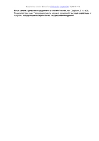 Консалтинговая компания «БизпланиКо» www.bizplan5.ru info@bizplan5.ru +7 (495) 645 18 95
Наши клиенты успешно сотрудничают с такими банками, как: Сбербанк, ВТБ, ВЭБ,
Россельхоз банк и др. Также наши клиенты успешно привлекают частные инвестиции и
получают поддержку своих проектов на государственном уровне.
 