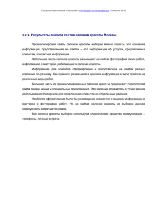 Консалтинговая компания «БизпланиКо» www.bizplan5.ru info@bizplan5.ru +7 (495) 645 18 95
х.х.х. Результаты анализа сайтов салонов красоты Москвы
Проанализировав сайты салонов красоты выборки можно сказать, что основная
информация, представленная на сайтах – это информация об услугах, предлагаемых
клиентам, контактная информация.
Небольшая часть салонов красоты размещают на сайтах фотографии своих работ,
информацию о мастерах, работающих в салонах красоты.
Информация для клиентов сформирована и представлена на сайтах разных
компаний по-разному. Как правило, размещается ценовая информация в виде прайсов на
различные виды работ.
Большая часть из проанализированных салонов красоты предлагают посетителям
сайта скидки, акции и специальные предложения. Это хороший показатель с точки зрения
использования Интернета для привлечения клиентов из отдаленных районов.
Наиболее эффективным было бы размещение совместно с акциями информации о
мастерах и фотографии работ. Но на сайтах салонов красоты из выборки данная
совокупность встречается редко.
Все салоны красоты выборки используют классические средства коммуникации –
телефоны, личные встречи.
 