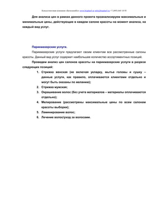 Консалтинговая компания «БизпланиКо» www.bizplan5.ru info@bizplan5.ru +7 (495) 645 18 95
Для анализа цен в рамках данного проекта проанализируем максимальные и
минимальные цены, действующие в каждом салоне красоты на момент анализа, на
каждый вид услуг.
Парикмахерские услуги.
Парикмахерские услуги предлагают своим клиентам все рассмотренные салоны
красоты. Данный вид услуг содержит наибольшее количество ассортиментных позиций.
Проведем анализ цен салонов красоты на парикмахерские услуги в разрезе
следующих позиций:
1. Стрижка женская (не включая укладку, мытье головы и сушку –
данные услуги, как правило, оплачиваются клиентами отдельно и
могут быть оказаны по желанию);
2. Стрижка мужская;
3. Окрашивание волос (без учета материалов – материалы оплачиваются
отдельно);
4. Мелирование (рассмотрены максимальные цены по всем салонам
красоты выборки);
5. Ламинирование волос;
6. Лечение волос/уход за волосами.
 