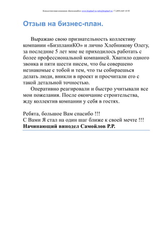 Консалтинговая компания «БизпланиКо» www.bizplan5.ru info@bizplan5.ru +7 (495) 645 18 95
Отзыв на бизнес-план.
Выражаю свою признательность коллективу
компании «БизпланиКО» и лично Хлебникову Олегу,
за последние 5 лет мне не приходилось работать с
более профессиональной компанией. Хватило одного
звонка и пяти шести писем, что бы совершено
незнакомые с тобой и тем, что ты собираешься
делать люди, вникли в проект и просчитали его с
такой детальной точностью.
Оперативно реагировали и быстро учитывали все
мои пожелания. После окончание строительства,
жду коллектив компании у себя в гостях.
Ребята, большое Вам спасибо !!!
С Вами Я стал на один шаг ближе к своей мечте !!!
Начинающий винодел Самойлов Р.Р.
 