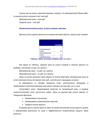 Консалтинговая компания «БизпланиКо» www.bizplan5.ru info@bizplan5.ru +7 (495) 645 18 95
Анализ цен на услугу «мужской педикюр» показал, что максимальный объем работ
по данной услуге на рынке стоит хххх руб.
Максимальная цена – хххх руб.
Средняя цена – хххх руб.
Косметологические услуги, услуги солярия, массажа
Данные услуги предоставляются не всеми салонами красоты, кроме услуг солярия.
солярий
минимальная
цена хх
максимальная
цена хх
средняя цена хх
Таблица. «Цены на услуги солярия, руб. за х мин.»
Как видно из таблицы, средняя цена на услуги солярия в салонах красоты из
выборки, составляет хх руб. за х минуту.
Минимальная цена – хх руб. за х минуту.
Максимальная цена – хх руб. за х минуту.
Цены на услуги массажа также зависят от многих факторов, минимальная цена на
услуги массажа спины составляет хххх руб., длительность процедуры хх минут.
В зависимости от объема оказанных услуг, длительности процедуры и
применяемых технологий массажа цена может доходить до хххх руб. за х,х часа.
Ассортимент услуг, предлагаемый клиентам на сегодняшний день, в разрезе
косметологических услуг достаточно широк. Цены на данный вид услуги зависят от
следующих факторов:
 Применяемые технологии;
 Применяемые косметические средства;
 Уровень салона красоты.
В рамках одного салона красоты цена на косметологические услуги разного уровня
с применением различных по цене и эффективности косметических средств также
разнится.
 