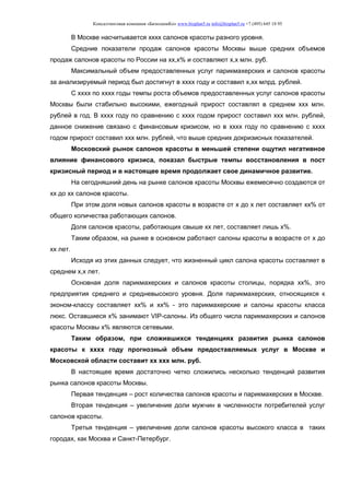 Консалтинговая компания «БизпланиКо» www.bizplan5.ru info@bizplan5.ru +7 (495) 645 18 95
В Москве насчитывается хххх салонов красоты разного уровня.
Средние показатели продаж салонов красоты Москвы выше средних объемов
продаж салонов красоты по России на хх,х% и составляют х,х млн. руб.
Максимальный объем предоставленных услуг парикмахерских и салонов красоты
за анализируемый период был достигнут в хххх году и составил х,хх млрд. рублей.
С хххх по хххх годы темпы роста объемов предоставленных услуг салонов красоты
Москвы были стабильно высокими, ежегодный прирост составлял в среднем ххх млн.
рублей в год. В хххх году по сравнению с хххх годом прирост составил ххх млн. рублей,
данное снижение связано с финансовым кризисом, но в хххх году по сравнению с хххх
годом прирост составил ххх млн. рублей, что выше средних докризисных показателей.
Московский рынок салонов красоты в меньшей степени ощутил негативное
влияние финансового кризиса, показал быстрые темпы восстановления в пост
кризисный период и в настоящее время продолжает свое динамичное развитие.
На сегодняшний день на рынке салонов красоты Москвы ежемесячно создаются от
хх до хх салонов красоты.
При этом доля новых салонов красоты в возрасте от х до х лет составляет хх% от
общего количества работающих салонов.
Доля салонов красоты, работающих свыше хх лет, составляет лишь х%.
Таким образом, на рынке в основном работают салоны красоты в возрасте от х до
хх лет.
Исходя из этих данных следует, что жизненный цикл салона красоты составляет в
среднем х,х лет.
Основная доля парикмахерских и салонов красоты столицы, порядка хх%, это
предприятия среднего и средневысокого уровня. Доля парикмахерских, относящихся к
эконом-классу составляет хх% и хх% - это парикмахерские и салоны красоты класса
люкс. Оставшиеся х% занимают VIP-салоны. Из общего числа парикмахерских и салонов
красоты Москвы х% являются сетевыми.
Таким образом, при сложившихся тенденциях развития рынка салонов
красоты к хххх году прогнозный объем предоставляемых услуг в Москве и
Московской области составит хх ххх млн. руб.
В настоящее время достаточно четко сложились несколько тенденций развития
рынка салонов красоты Москвы.
Первая тенденция – рост количества салонов красоты и парикмахерских в Москве.
Вторая тенденция – увеличение доли мужчин в численности потребителей услуг
салонов красоты.
Третья тенденция – увеличение доли салонов красоты высокого класса в таких
городах, как Москва и Санкт-Петербург.
 