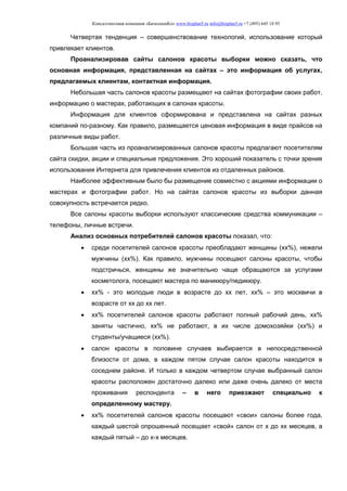 Консалтинговая компания «БизпланиКо» www.bizplan5.ru info@bizplan5.ru +7 (495) 645 18 95
Четвертая тенденция – совершенствование технологий, использование который
привлекает клиентов.
Проанализировав сайты салонов красоты выборки можно сказать, что
основная информация, представленная на сайтах – это информация об услугах,
предлагаемых клиентам, контактная информация.
Небольшая часть салонов красоты размещают на сайтах фотографии своих работ,
информацию о мастерах, работающих в салонах красоты.
Информация для клиентов сформирована и представлена на сайтах разных
компаний по-разному. Как правило, размещается ценовая информация в виде прайсов на
различные виды работ.
Большая часть из проанализированных салонов красоты предлагают посетителям
сайта скидки, акции и специальные предложения. Это хороший показатель с точки зрения
использования Интернета для привлечения клиентов из отдаленных районов.
Наиболее эффективным было бы размещение совместно с акциями информации о
мастерах и фотографии работ. Но на сайтах салонов красоты из выборки данная
совокупность встречается редко.
Все салоны красоты выборки используют классические средства коммуникации –
телефоны, личные встречи.
Анализ основных потребителей салонов красоты показал, что:
 среди посетителей салонов красоты преобладают женщины (хх%), нежели
мужчины (хх%). Как правило, мужчины посещают салоны красоты, чтобы
подстричься, женщины же значительно чаще обращаются за услугами
косметолога, посещают мастера по маникюру/педикюру.
 хх% - это молодые люди в возрасте до хх лет, хх% – это москвичи в
возрасте от хх до хх лет.
 хх% посетителей салонов красоты работают полный рабочий день, хх%
заняты частично, хх% не работают, в их числе домохозяйки (хх%) и
студенты/учащиеся (хх%).
 салон красоты в половине случаев выбирается в непосредственной
близости от дома, в каждом пятом случае салон красоты находится в
соседнем районе. И только в каждом четвертом случае выбранный салон
красоты расположен достаточно далеко или даже очень далеко от места
проживания респондента – в него приезжают специально к
определенному мастеру.
 хх% посетителей салонов красоты посещают «свои» салоны более года,
каждый шестой опрошенный посещает «свой» салон от х до хх месяцев, а
каждый пятый – до х-х месяцев.
 