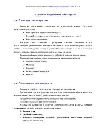 Консалтинговая компания «БизпланиКо» www.bizplan5.ru info@bizplan5.ru +7 (495) 645 18 95
х. Описание создаваемого салона красоты
х.х. Концепция салона красоты
Выход на рынок нового салона красоты в настоящий момент обусловлен
несколькими факторами:
 Рост спроса на услуги салонов красоты;
 Выход объемов рынка салонов красоты на докризисные уровни;
 Рост доходов населения.
Растущий спрос совместно с растущими доходами населения и все
возрастающими требованиями к внешности человека, а также тенденции рынка салонов
красоты, позволяют сделать вывод о целесообразности выхода в рынок в настоящий
момент, а также о правильности выбранной точки входа на рынок.
Создаваемый салон красоты планирует работать в сегменте эконом класса.
Основные услуги салона красоты принадлежат к имиджевым услугам:
 Парикмахерские услуги;
 Маникюр;
 Солярий;
 Косметологические услуги;
 Массаж.
х.х. Расположение салона красоты
Салон красоты будет располагаться по адресу ул. Часовая д.хх.
Оптимальным для нового салона красоты будет расположение вблизи метро или
крупных бизнес-центров или торгово-развлекательных центров.
Предприятие планирует выкупить помещение под салон красоты.
Площадь помещения составляет ххх кв.м.
Помещение, выбранное в качестве расположения салона красоты, обладает
следующими положительными характеристиками:
1. Первый этаж;
2. Удобная планировка;
3. Площадь помещения позволяет расположить достаточно большое
количество мастеров.
 