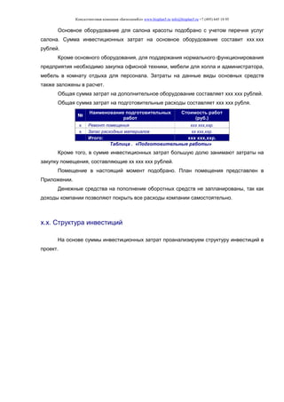 Консалтинговая компания «БизпланиКо» www.bizplan5.ru info@bizplan5.ru +7 (495) 645 18 95
Основное оборудование для салона красоты подобрано с учетом перечня услуг
салона. Сумма инвестиционных затрат на основное оборудование составит ххх ххх
рублей.
Кроме основного оборудования, для поддержания нормального функционирования
предприятия необходимо закупка офисной техники, мебели для холла и администратора,
мебель в комнату отдыха для персонала. Затраты на данные виды основных средств
также заложены в расчет.
Общая сумма затрат на дополнительное оборудование составляет ххх ххх рублей.
Общая сумма затрат на подготовительные расходы составляет ххх ххх рубля.
№
Наименование подготовительных
работ
Стоимость работ
(руб.)
х Ремонт помещения ххх ххх,ххр.
х Запас расходных материалов хх ххх,ххр.
Итого: ххх ххх,ххр.
Таблица . «Подготовительные работы»
Кроме того, в сумме инвестиционных затрат большую долю занимают затраты на
закупку помещения, составляющие хх ххх ххх рублей.
Помещение в настоящий момент подобрано. План помещения представлен в
Приложении.
Денежные средства на пополнение оборотных средств не запланированы, так как
доходы компании позволяют покрыть все расходы компании самостоятельно.
х.х. Структура инвестиций
На основе суммы инвестиционных затрат проанализируем структуру инвестиций в
проект.
 