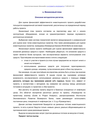 Консалтинговая компания «БизпланиКо» www.bizplan5.ru info@bizplan5.ru +7 (495) 645 18 95
х. Финансовый план
Описание методологии расчетов.
Для оценки финансовой эффективности инвестиционного проекта разработчики
пользуются определенной системой показателей, рассчитанных за определенный период
работы проекта.
Финансовый план проекта составлен на перспективу двух лет с начала
эксплуатации оборудования, исходя из среднеотраслевого периода окупаемости
долгосрочных вложений.
Выбранная нами система показателей является международной и универсальной
для оценки всех типов инвестиционных проектов. Она также рекомендована для оценки
инвестиционных проектов, проводимых Всемирным Банком (World Bank) во всем мире.
Финансовый анализ проекта необходим для оценки финансовой эффективности
вложений денежных средств в проект. Необходимо убедиться, что вложение средств в
проект является более выгодным, чем альтернативные варианты использования этих
средств. Простейшими альтернативами можно считать следующие:
 отказ от участия в проекте (в этом случае предприятие не получит ничего и
ничего не потеряет);
 использование денежных средств для получения гарантированного
среднего дохода, например, путем вложения денег в банк под проценты.
Как минимум, эти две простейшие альтернативы должны быть учтены при анализе
финансовой эффективности проекта. В нашем случае мы оцениваем условную
возможность альтернативного использования денежных средств с помощью ставки
дисконта, которую мы принимаем равной хх% годовых. Кроме того, эффект от
проекта, в соответствии с методикой, мы измеряем как разницу между денежными
потоками в ситуациях «с проектом» и «без проекта».
Все расчеты по данному проекту ведутся в базисных (очищенных от инфляции)
ценах. Это облегчит восприятие расчетных данных по проекту. «Руководство по
проектному анализу (Guide to Project Analysis)», распространяемое Институтом
Экономического Развития Всемирного Банка, также рекомендует использовать
постоянные цены, очищенные от инфляции (см. п. V.х.g «Руководства»).
Данная система показателей базируется на денежных потоках инвестиционного
проекта, то есть в расчет берутся только «живые» деньги, реально оборачивающиеся на
протяжении всего срока реализации проекта.
Выручка за минусом всех затрат (притоки денежных потоков за минусом оттоков).
Прирост чистых выгод
 