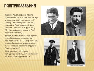 ПОВІТРЕПЛАВАННЯ
На поч. XX ст. Україна посіла
провідне місце в Російській імперії
у розвитку повітроплавання. У
1908 р. в Одесі було створено
перший в Росії аероклуб, його
члени С.Уточкін і С.Єфремов у
1910 р. здійснили перші в Росії
польоти на літаку.
Військовий льотчик П.Нестеров -
член Київського товариства
повітроплавання - 27 серпня 1913
р. над Сиреньким аеродромом у
Києві вперше продемонстрував
"мертву петлю".
І.Сікорський у 1913 році
побудував найбільший вантажний
літак <<Ілля Муромець>>
 