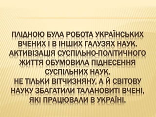ПЛІДНОЮ БУЛА РОБОТА УКРАЇНСЬКИХ
ВЧЕНИХ І В ІНШИХ ГАЛУЗЯХ НАУК.
АКТИВІЗАЦІЯ СУСПІЛЬНО-ПОЛІТИЧНОГО
ЖИТТЯ ОБУМОВИЛА ПІДНЕСЕННЯ
СУСПІЛЬНИХ НАУК.
НЕ ТІЛЬКИ ВІТЧИЗНЯНУ, А Й СВІТОВУ
НАУКУ ЗБАГАТИЛИ ТАЛАНОВИТІ ВЧЕНІ,
ЯКІ ПРАЦЮВАЛИ В УКРАЇНІ.
 