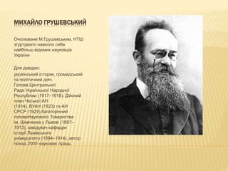 МИХАЙЛО ГРУШЕВСЬКИЙ
Очолюване М.Грушевським, НТШ
згуртувало навколо себе
найбільш відомих науковців
України
Для довідки:
український історик, громадський
та політичний діяч.
Голова Центральної
Ради Української Народної
Республіки (1917–1918). Дійсний
член Чеської АН
(1914), ВУАН (1923) та АН
СРСР (1929),багаторічний
головаНаукового Товариства
ім. Шевченка у Львові (1897–
1913), завідувач кафедри
історії Львівського
університету (1894–1914), автор
понад 2000 наукових праць.
 