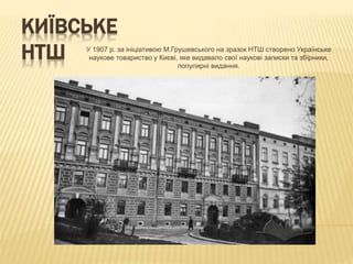 КИЇВСЬКЕ
НТШ У 1907 р. за ініціативою М.Грушевського на зразок НТШ створено Українське
наукове товариство у Києві, яке видавало свої наукові записки та збірники,
популярні видання.
 
