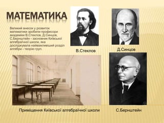 МАТЕМАТИКА
Великий внесок у розвиток
математики зробили професори
академіки В.Стеклов, Д.Синцов,
С.Бернштейн - засновник Київської
алгебраїчної школи, яка
досліджувала найважливіший розділ
алгебри - теорію груп. Д.Синцов
С.Бернштейн
В.Стеклов
Приміщення Київської алгебраїчної школи
 