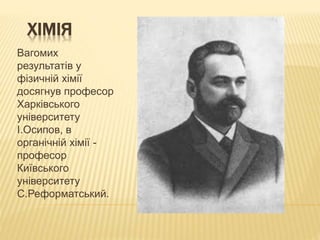 ХІМІЯ
Вагомих
результатів у
фізичній хімії
досягнув професор
Харківського
університету
І.Осипов, в
органічній хімії -
професор
Київського
університету
С.Реформатський.
 