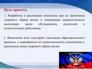 Цель проекта:
1. Разработка и реализация комплекса мер по пропаганде
здорового образа жизни и повышению патриотического
воспитания среди обучающихся, родителей и
педагогических работников.
2. Вовлечение всех категорий участников образовательного
процесса в мероприятия по патриотическому воспитанию и
пропаганде основ здорового образа жизни.
 