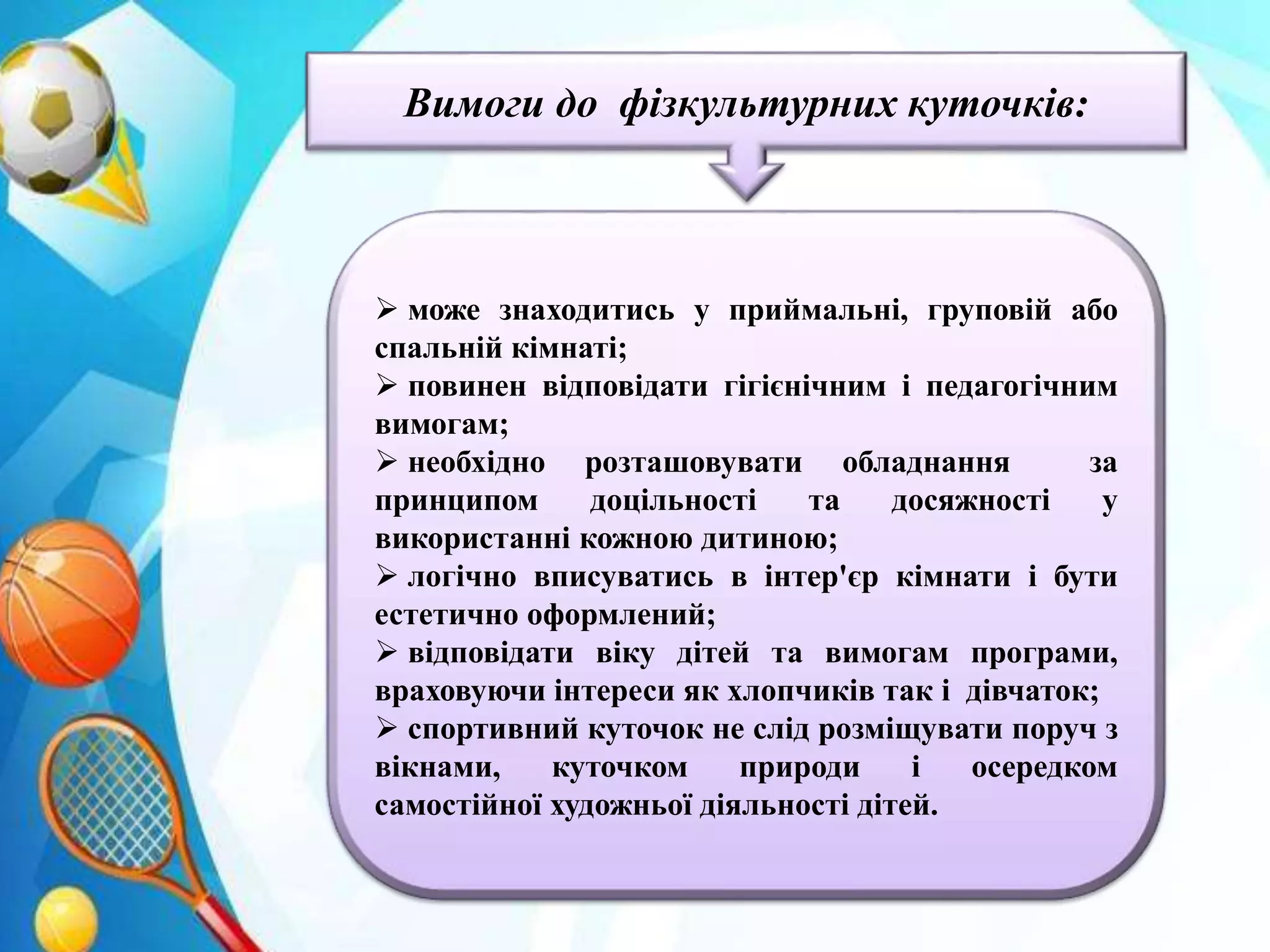 • БЕЗПЕКА РОЗМІЩЕННЯ: спортивний куточок не слід
• розміщувати поруч з вікнами, куточком природи і зоною
самостійної художньої діяльності дітей;
• він може бути розміщений: у приймальні, груповій або
спальній кімнаті;
• відповідати гігієнічним І педагогічним вимогам;
• розташоване обладнання за принципом доцільності;
• куточок повинен логічно вписуватись в інтер'єр кімнати і
бути естетично оформлений;
Вимоги до фізкультурних куточків:
 може знаходитись у приймальні, груповій або
спальній кімнаті;
 повинен відповідати гігієнічним і педагогічним
вимогам;
 необхідно розташовувати обладнання за
принципом доцільності та досяжності у
використанні кожною дитиною;
 логічно вписуватись в інтер'єр кімнати і бути
естетично оформлений;
 відповідати віку дітей та вимогам програми,
враховуючи інтереси як хлопчиків так і дівчаток;
 спортивний куточок не слід розміщувати поруч з
вікнами, куточком природи і осередком
самостійної художньої діяльності дітей.
 