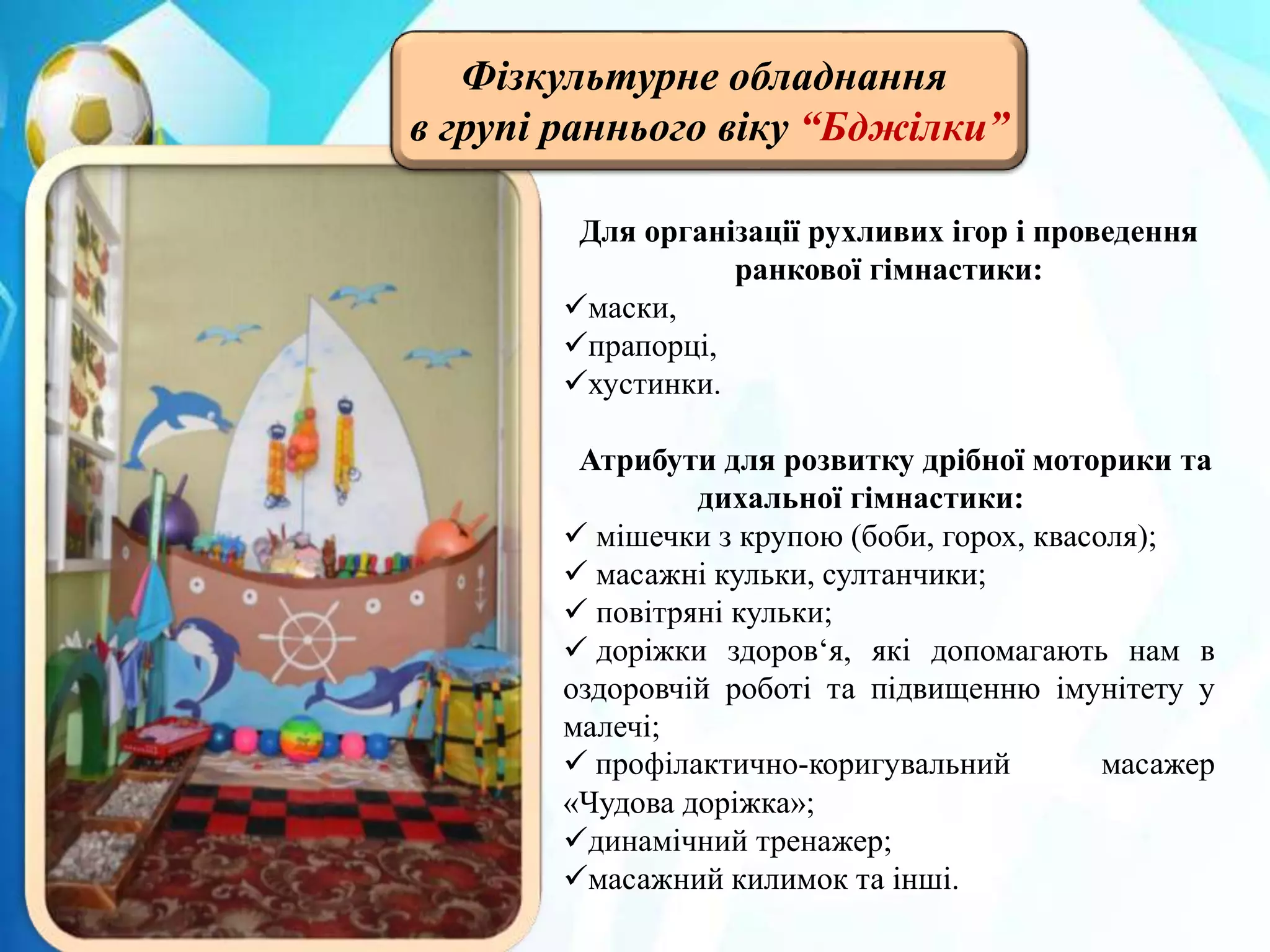 Фізкультурне обладнання
в групі раннього віку “Бджілки”
Для організації рухливих ігор і проведення
ранкової гімнастики:
маски,
прапорці,
хустинки.
Атрибути для розвитку дрібної моторики та
дихальної гімнастики:
 мішечки з крупою (боби, горох, квасоля);
 масажні кульки, султанчики;
 повітряні кульки;
 доріжки здоров‘я, які допомагають нам в
оздоровчій роботі та підвищенню імунітету у
малечі;
 профілактично-коригувальний масажер
«Чудова доріжка»;
динамічний тренажер;
масажний килимок та інші.
 