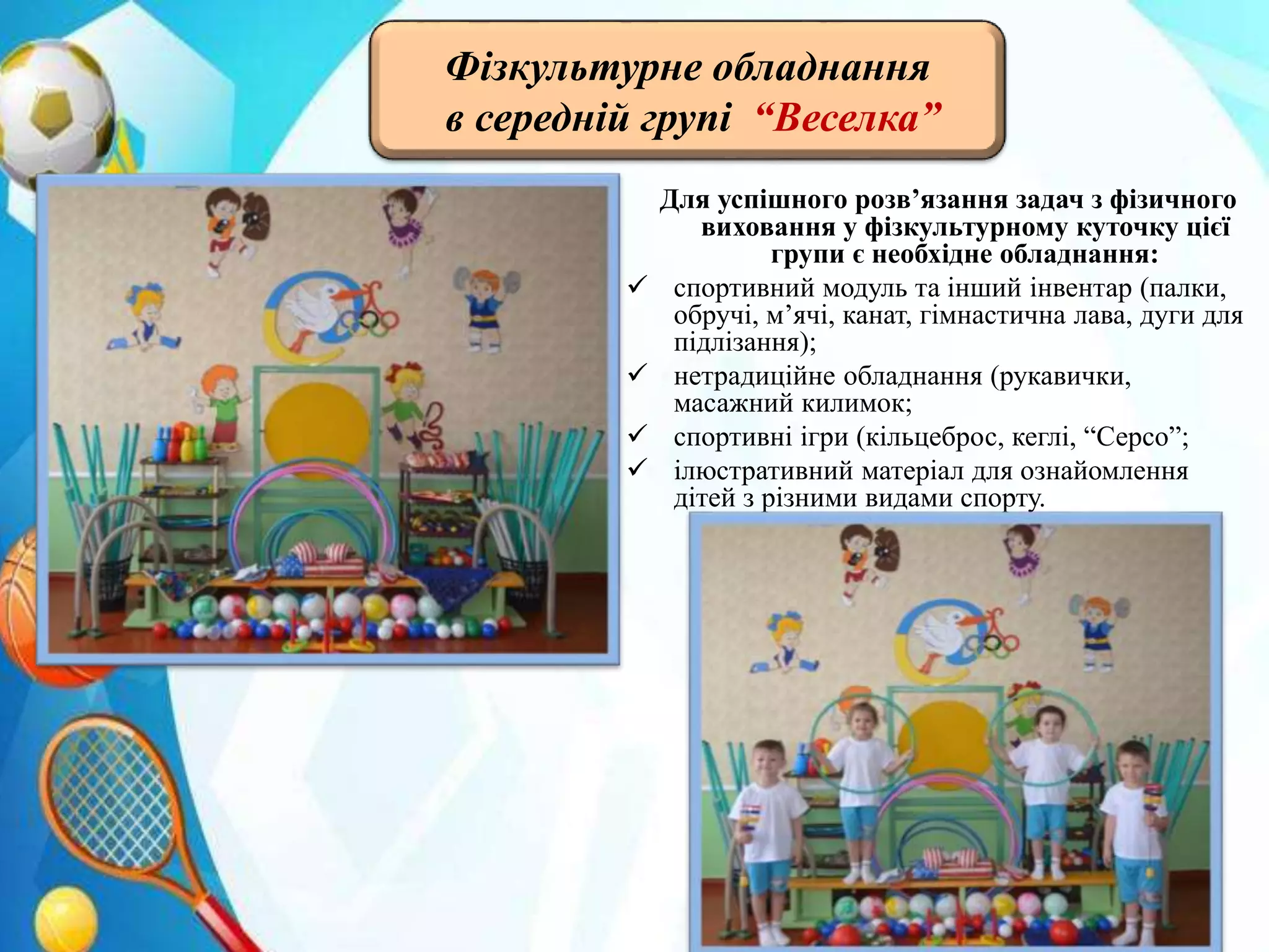 Для успішного розв’язання задач з фізичного
виховання у фізкультурному куточку цієї
групи є необхідне обладнання:
 спортивний модуль та інший інвентар (палки,
обручі, м’ячі, канат, гімнастична лава, дуги для
підлізання);
 нетрадиційне обладнання (рукавички,
масажний килимок;
 спортивні ігри (кільцеброс, кеглі, “Серсо”;
 ілюстративний матеріал для ознайомлення
дітей з різними видами спорту.
Фізкультурне обладнання
в середній групі “Веселка”
 
