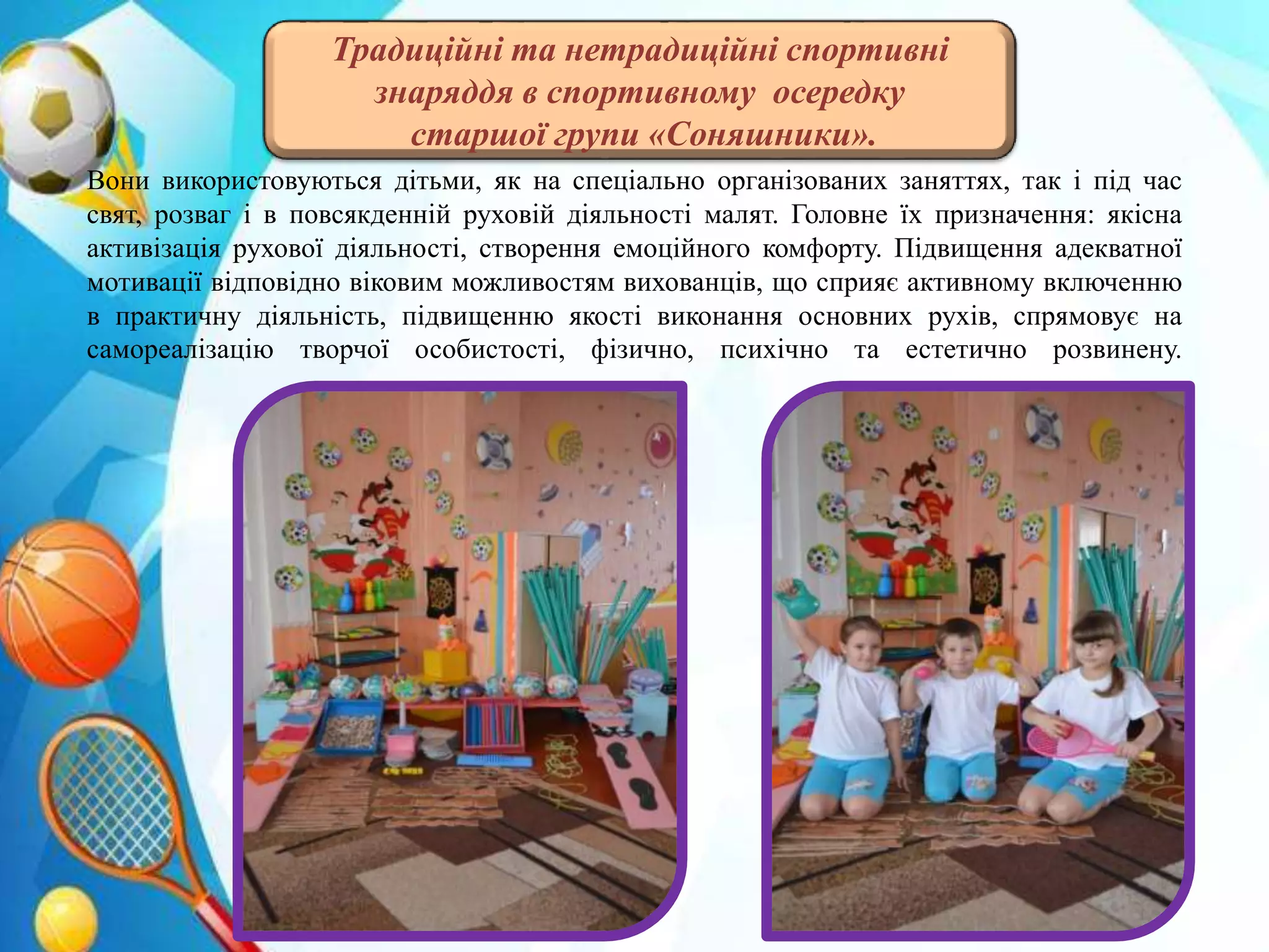 Вони використовуються дітьми, як на спеціально організованих заняттях, так і під час
свят, розваг і в повсякденній руховій діяльності малят. Головне їх призначення: якісна
активізація рухової діяльності, створення емоційного комфорту. Підвищення адекватної
мотивації відповідно віковим можливостям вихованців, що сприяє активному включенню
в практичну діяльність, підвищенню якості виконання основних рухів, спрямовує на
самореалізацію творчої особистості, фізично, психічно та естетично розвинену.
Традиційні та нетрадиційні спортивні
знаряддя в спортивному осередку
старшої групи «Соняшники».
 