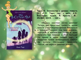 Сбылась заветная мечта девочек!
Теперь им предстоит провести время
вместе с настоящими феями! Выспаться
в травяных гамаках под чудо-деревом,
поиграть в магические салки и даже
полетать при помощи особой пыльцы!
Но время в мире людей идет, и
подругам нужно возвращаться. Смогут
ли жители Нетландии придумать
способ, как вернуть девочек домой?
Торп, К. Знакомство с феями: повесть
[6+] / К. Торп; пер. с англ. А.Б.
Васильева; худож. Я. Кристи.– М.:
ЭКСМО, 2015. - 160 с.
 