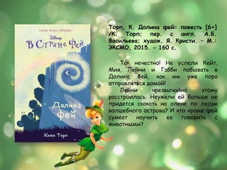 Торп, К. Долина фей: повесть [6+]
/К. Торп; пер. с англ. А.Б.
Васильева; худож. Я. Кристи. – М.:
ЭКСМО, 2015. - 160 с.
Так нечестно! Не успели Кейт,
Мия, Лейни и Габби побывать в
Долине Фей, как им уже пора
отправляться домой!
Лейни чрезвычайно этому
расстроилась. Неужели ей больше не
придется скакать на олене по лесам
волшебного острова? И кто кроме фей
сумеет научить ее говорить с
животными?
 