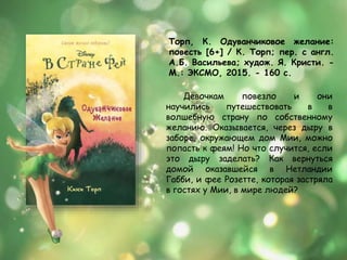 Торп, К. Одуванчиковое желание:
повесть [6+] / К. Торп; пер. с англ.
А.Б. Васильева; худож. Я. Кристи. -
М.: ЭКСМО, 2015. - 160 с.
Девочкам повезло и они
научились путешествовать в в
волшебную страну по собственному
желанию. Оказывается, через дыру в
заборе, окружающем дом Мии, можно
попасть к феям! Но что случится, если
это дыру заделать? Как вернуться
домой оказавшейся в Нетландии
Габби, и фее Розетте, которая застряла
в гостях у Мии, в мире людей?
 