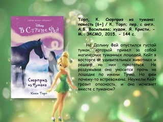 Торп, К. Сюрприз из тумана:
повесть [6+] / К. Торп; пер. с англ.
А.Б. Васильева; худож. Я. Кристи. -
М.: ЭКСМО, 2015. - 144 с.
На Долину Фей опустился густой
туман, который привел за собой
магических туманных лошадей. Кейт в
восторге от удивительных животных и
решает на них покататься. Не
раздумывая она уносится прочь на
лошадке по имени Тучка. Но феи
почему-то встревожены. Неужели Кейт
грозит опасность, и она исчезнет
вместе с туманом?
 
