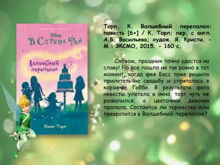 Торп, К. Волшебный переполох:
повесть [6+] / К. Торп; пер. с англ.
А.Б. Васильева; худож. Я. Кристи. -
М.: ЭКСМО, 2015. - 160 с.
Словом, праздник точно удастся на
славу! Но все пошло не так ровно в тот
момент, когда фея Бэсс тоже решила
прилететь на свадьбу и спряталась в
корзинке Габби. В результате фата
невесты улетела в окно, торт чуть не
развалился, а цветочная девочка
пропала. Состоится ли торжество или
превратится в Волшебный переполох?
 