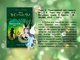 Торп, К. Таинственный лес: повесть
[6+] / К. Торп; пер. с англ. А.Б.
Васильева; худож. Я. Кристи. - М.:
ЭКСМО, 2015. - 160 с.
У Лейни все пошло не так с самого
утра. Сначала она потеряла очки,
потом, отправившись в Нетландию,
едва не наступила на фею Приллу, а
затем от нее удрала лань, на которой
она всегда каталась. Окончательно
расстроившись, Лейни заблудилась в
лесу и каким-то чудом попала в дом,
где жили... мальчишки - друзья Питера
Пэна! Оказывается, Лейни с подругами
не единственные дети в Нетландии...
 