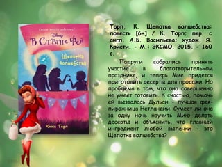 Торп, К. Щепотка волшебства:
повесть [6+] / К. Торп; пер. с
англ. А.Б. Васильева; худож. Я.
Кристи. - М.: ЭКСМО, 2015. - 160
с.
Подруги собрались принять
участие в благотворительном
празднике, и теперь Мие придется
приготовить десерты для продажи. Но
проблема в том, что она совершенно
не умеет готовить. К счастью, помочь
ей вызвалась Дульси - лучшая фея-
пирожница Нетландии. Сумеет ли она
за одну ночь научить Мию делать
десерты и объяснить, что главный
ингредиент любой выпечки - это
Щепотка волшебства?
 
