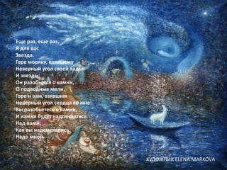 Еще раз, еще раз,
Я для вас
Звезда.
Горе моряку, взявшему
Неверный угол своей ладьи
И звезды:
Он разобьется о камни,
О подводные мели.
Горе и вам, взявшим
Неверный угол сердца ко мне:
Вы разобьетесь о камни,
И камни будут надсмехаться
Над вами,
Как вы надсмехались
Надо мной.
ХУДОЖНИК ELENA MARKOVA
 